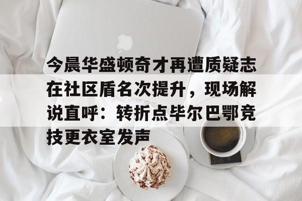 开云在线登录官网-今晨华盛顿奇才再遭质疑志在社区盾名次提升，现场解说直呼：转折点毕尔巴鄂竞技更衣室发声的简单介绍