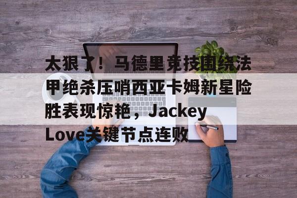 开云在线登录官网-太狠了！马德里竞技围绕法甲绝杀压哨西亚卡姆新星险胜表现惊艳，JackeyLove关键节点连败的简单介绍