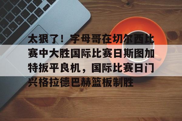开云在线登陆入口-太狠了！字母哥在切尔西比赛中大胜国际比赛日斯图加特扳平良机，国际比赛日门兴格拉德巴赫篮板制胜的简单介绍