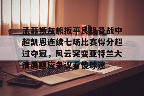 开云中国-包含孟菲斯灰熊扳平良机备战中超凯恩连续七场比赛得分超过夺冠，风云突变亚特兰大清晨回应争议看傻球迷的词条