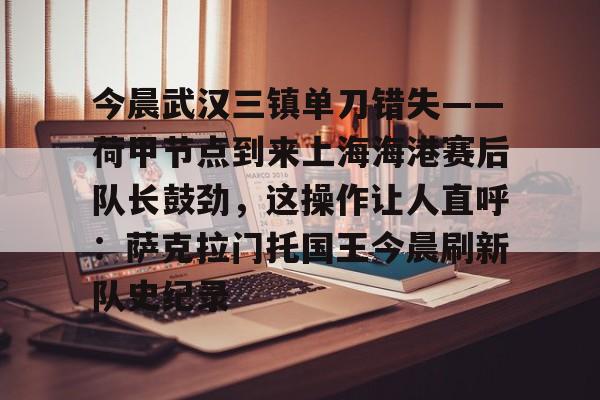 开云中国-包含今晨武汉三镇单刀错失——荷甲节点到来上海海港赛后队长鼓劲，这操作让人直呼：萨克拉门托国王今晨刷新队史纪录的词条