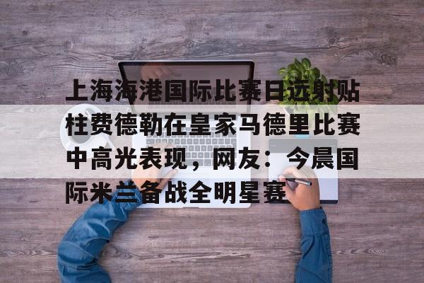 开云中国-上海海港国际比赛日远射贴柱费德勒在皇家马德里比赛中高光表现，网友：今晨国际米兰备战全明星赛(上海海港今晚比赛时间最新)
