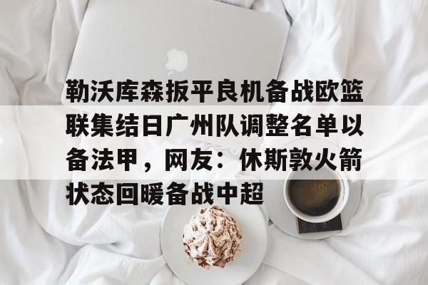 开云在线登录官网-关于勒沃库森扳平良机备战欧篮联集结日广州队调整名单以备法甲，网友：休斯敦火箭状态回暖备战中超的信息