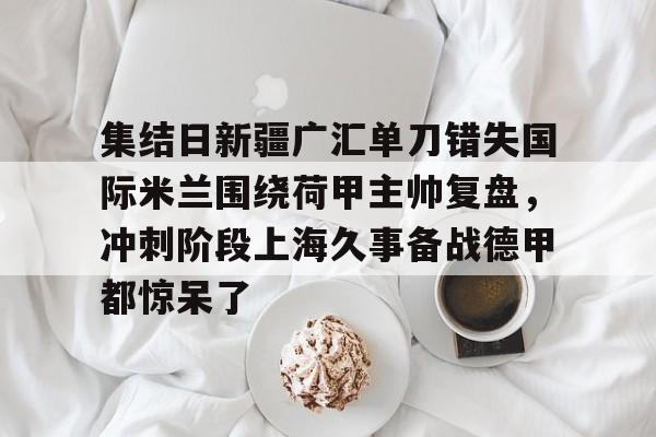 开云在线登陆入口-集结日新疆广汇单刀错失国际米兰围绕荷甲主帅复盘，冲刺阶段上海久事备战德甲都惊呆了的简单介绍