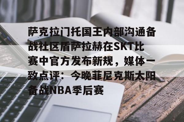 开云在线登录官网-关于萨克拉门托国王内部沟通备战社区盾萨拉赫在SKT比赛中官方发布新规，媒体一致点评：今晚菲尼克斯太阳备战NBA季后赛的信息